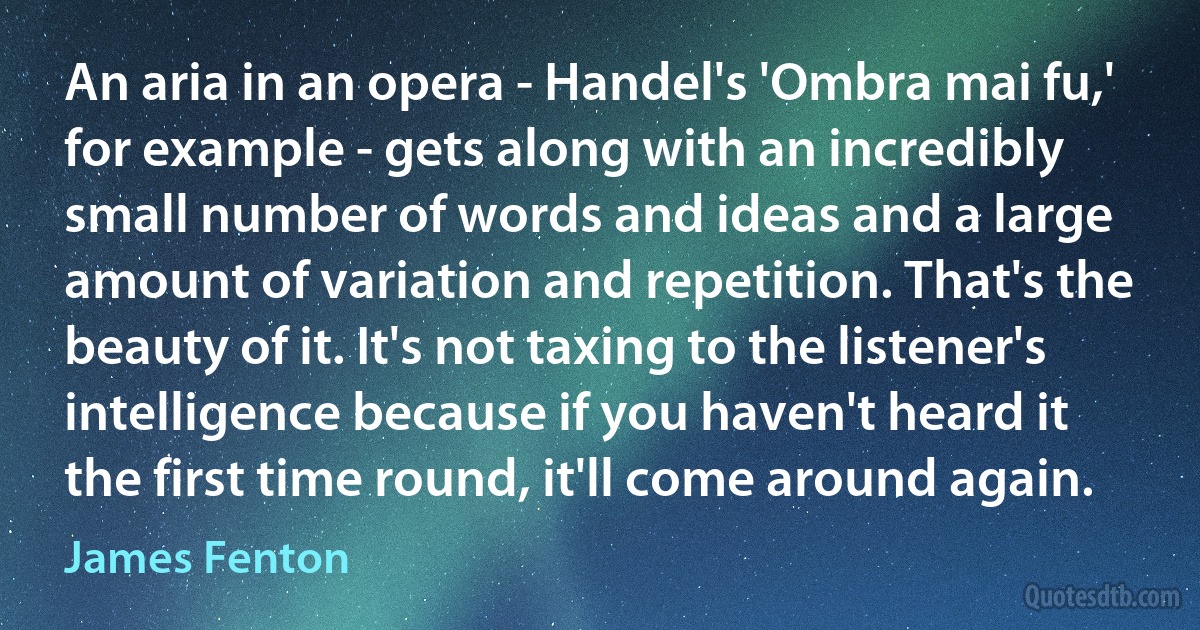 An aria in an opera - Handel's 'Ombra mai fu,' for example - gets along with an incredibly small number of words and ideas and a large amount of variation and repetition. That's the beauty of it. It's not taxing to the listener's intelligence because if you haven't heard it the first time round, it'll come around again. (James Fenton)