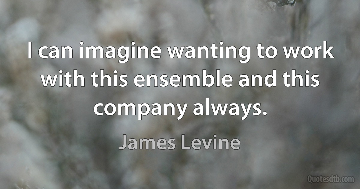 I can imagine wanting to work with this ensemble and this company always. (James Levine)