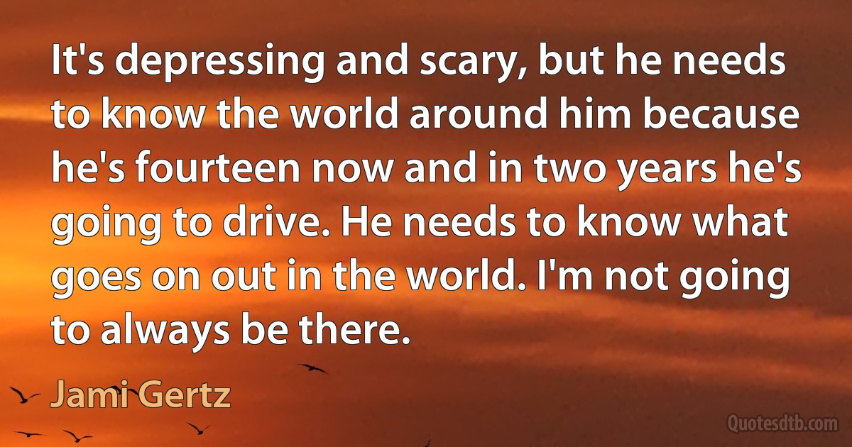 It's depressing and scary, but he needs to know the world around him because he's fourteen now and in two years he's going to drive. He needs to know what goes on out in the world. I'm not going to always be there. (Jami Gertz)