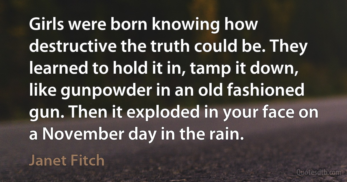 Girls were born knowing how destructive the truth could be. They learned to hold it in, tamp it down, like gunpowder in an old fashioned gun. Then it exploded in your face on a November day in the rain. (Janet Fitch)