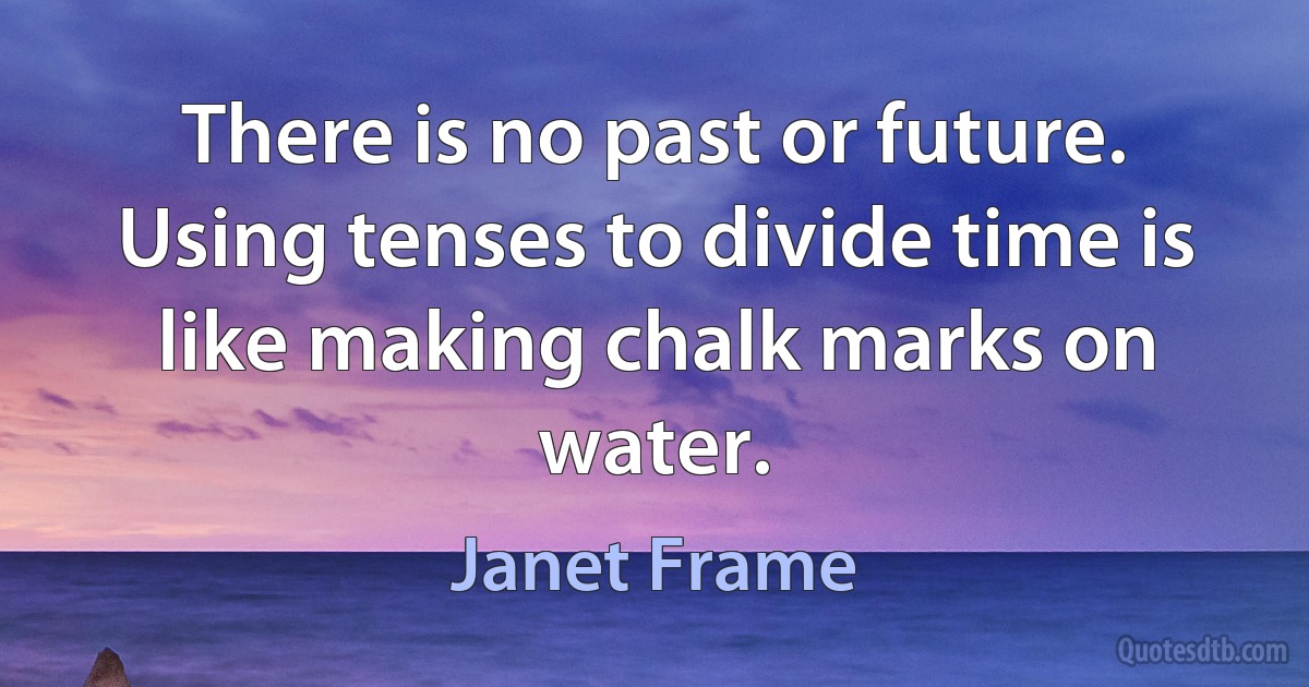 There is no past or future. Using tenses to divide time is like making chalk marks on water. (Janet Frame)