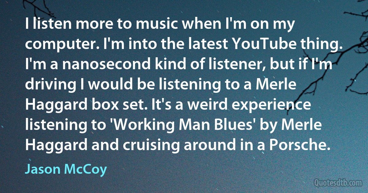 I listen more to music when I'm on my computer. I'm into the latest YouTube thing. I'm a nanosecond kind of listener, but if I'm driving I would be listening to a Merle Haggard box set. It's a weird experience listening to 'Working Man Blues' by Merle Haggard and cruising around in a Porsche. (Jason McCoy)