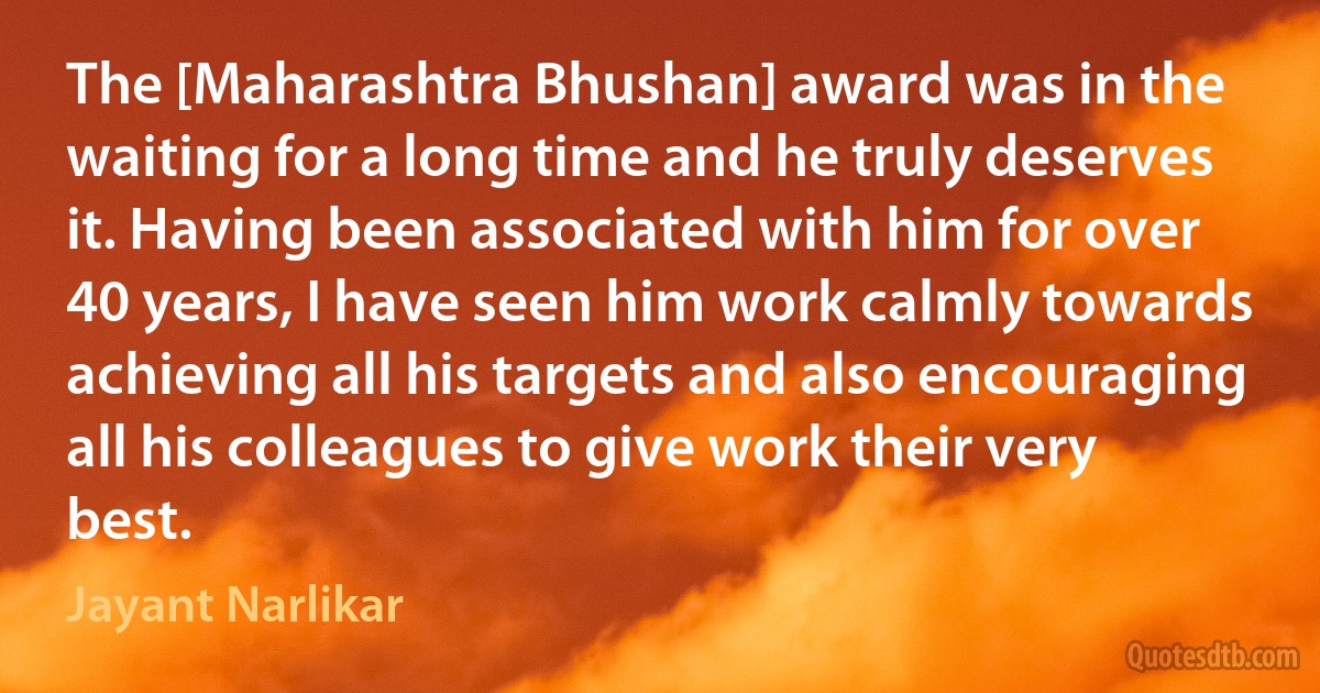 The [Maharashtra Bhushan] award was in the waiting for a long time and he truly deserves it. Having been associated with him for over 40 years, I have seen him work calmly towards achieving all his targets and also encouraging all his colleagues to give work their very best. (Jayant Narlikar)