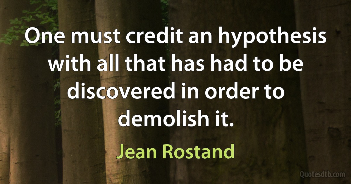 One must credit an hypothesis with all that has had to be discovered in order to demolish it. (Jean Rostand)