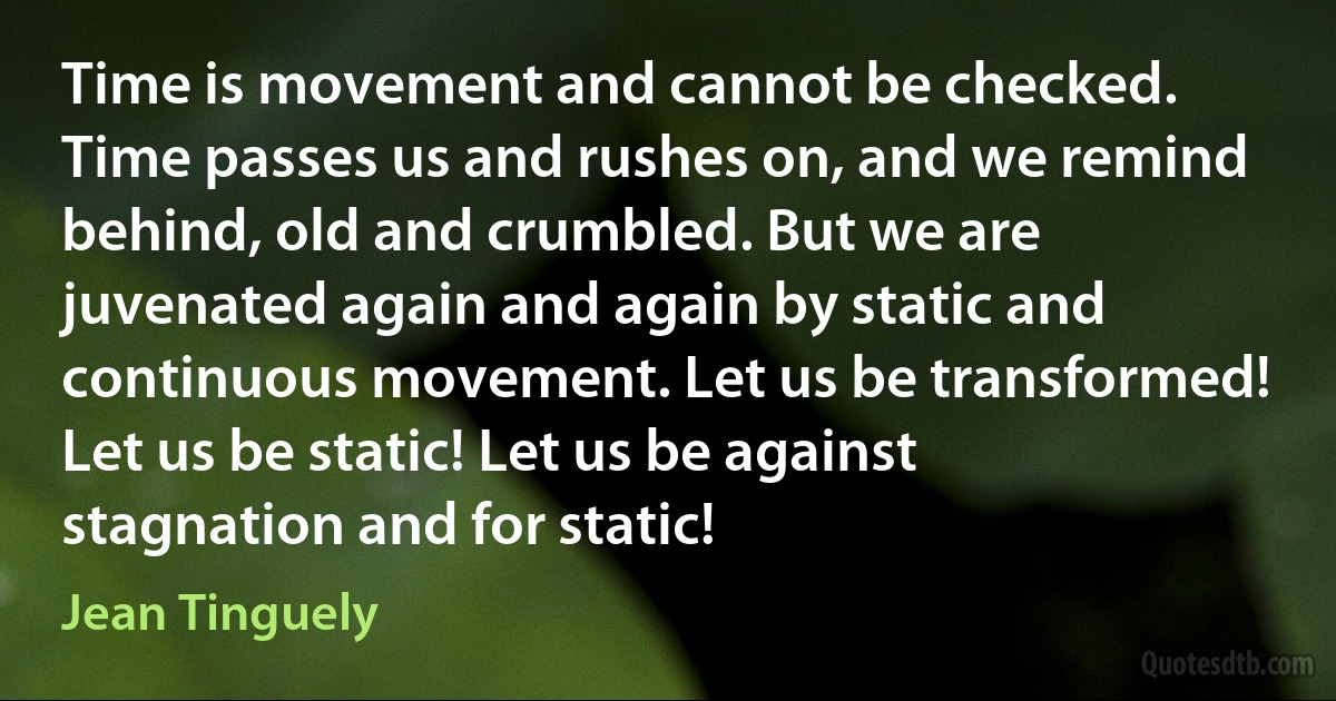 Time is movement and cannot be checked. Time passes us and rushes on, and we remind behind, old and crumbled. But we are juvenated again and again by static and continuous movement. Let us be transformed! Let us be static! Let us be against stagnation and for static! (Jean Tinguely)