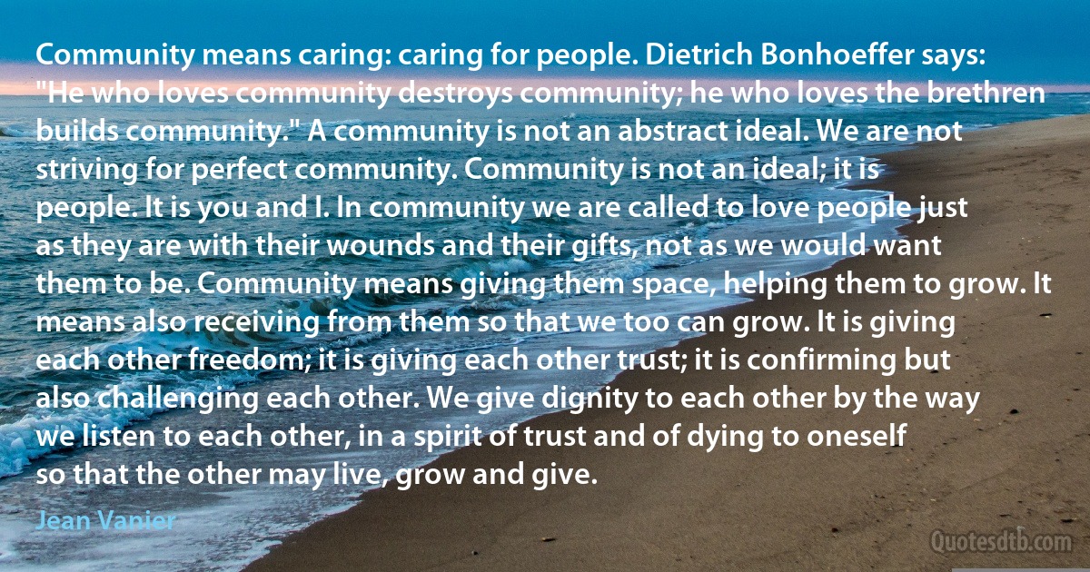 Community means caring: caring for people. Dietrich Bonhoeffer says: "He who loves community destroys community; he who loves the brethren builds community." A community is not an abstract ideal. We are not striving for perfect community. Community is not an ideal; it is people. It is you and I. In community we are called to love people just as they are with their wounds and their gifts, not as we would want them to be. Community means giving them space, helping them to grow. It means also receiving from them so that we too can grow. It is giving each other freedom; it is giving each other trust; it is confirming but also challenging each other. We give dignity to each other by the way we listen to each other, in a spirit of trust and of dying to oneself so that the other may live, grow and give. (Jean Vanier)