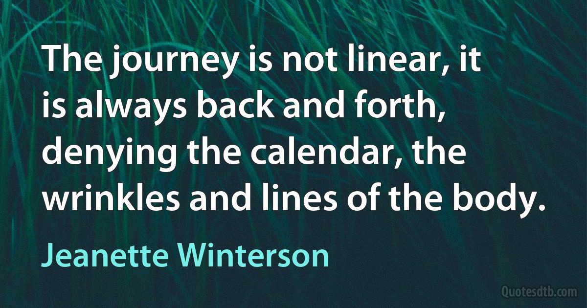 The journey is not linear, it is always back and forth, denying the calendar, the wrinkles and lines of the body. (Jeanette Winterson)