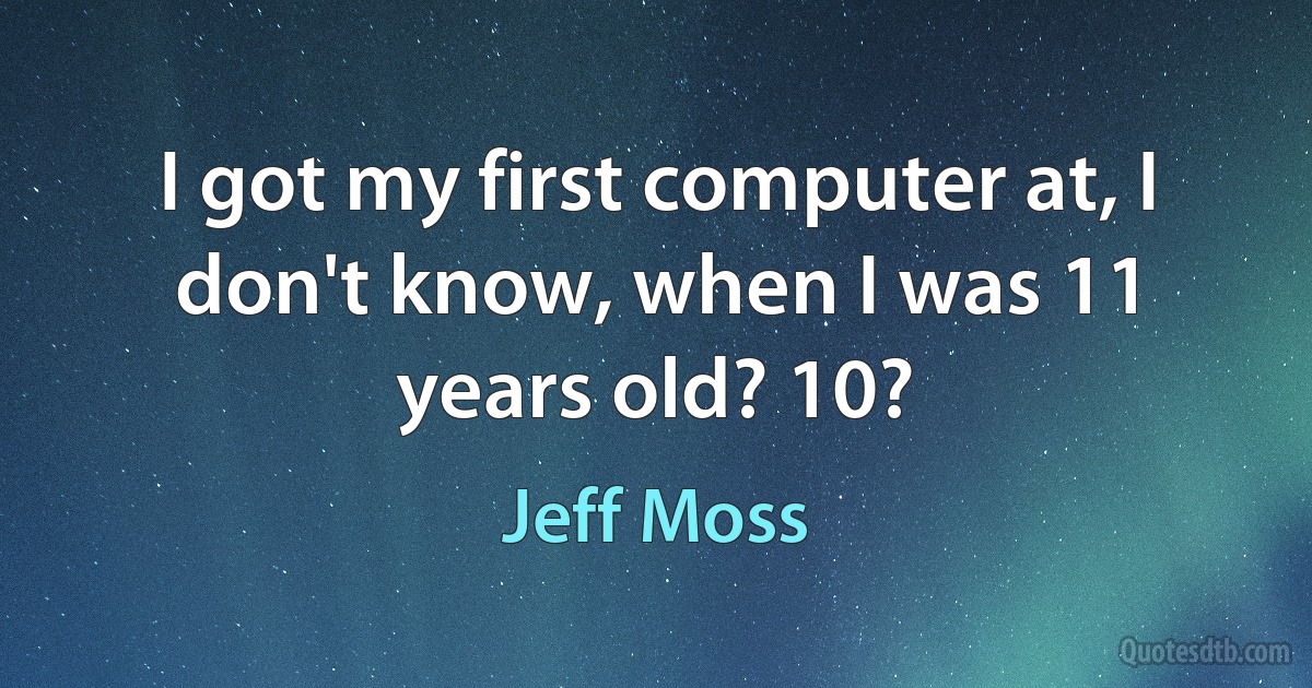 I got my first computer at, I don't know, when I was 11 years old? 10? (Jeff Moss)