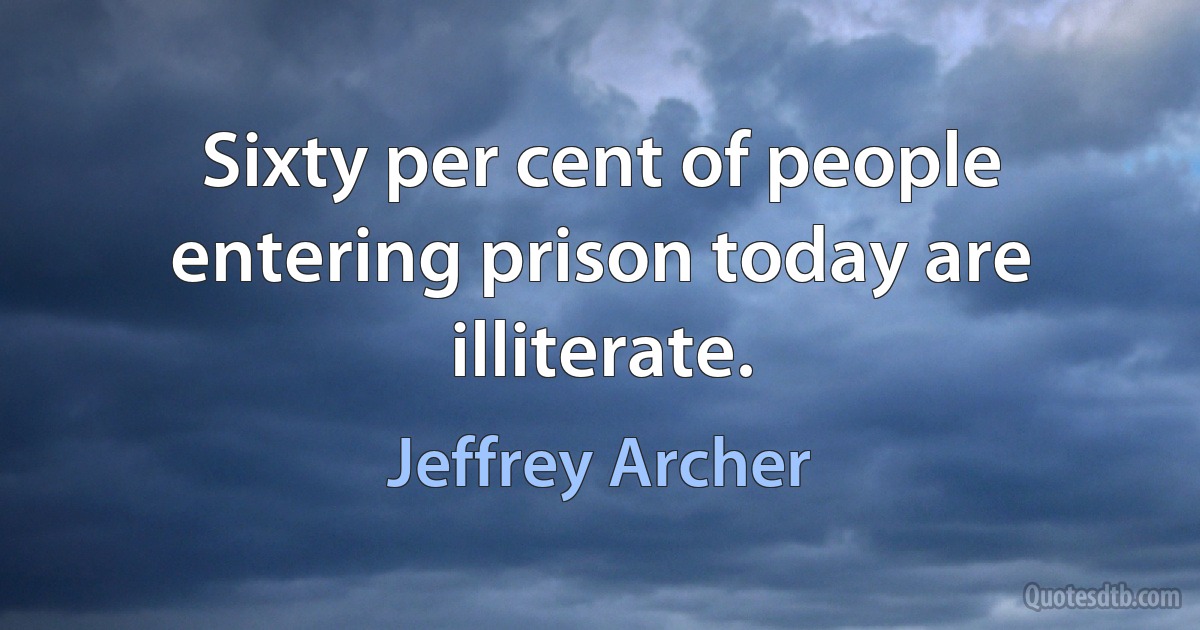 Sixty per cent of people entering prison today are illiterate. (Jeffrey Archer)