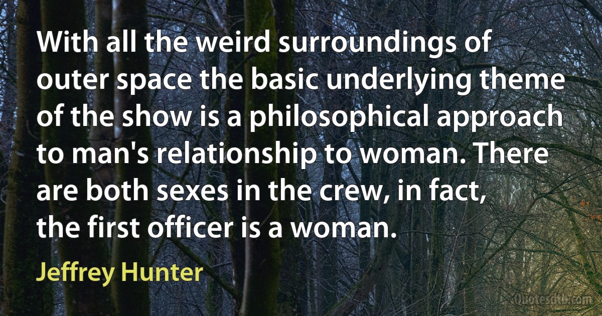 With all the weird surroundings of outer space the basic underlying theme of the show is a philosophical approach to man's relationship to woman. There are both sexes in the crew, in fact, the first officer is a woman. (Jeffrey Hunter)