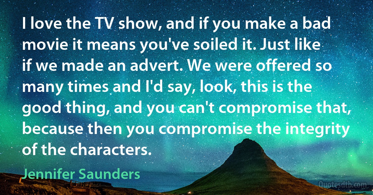 I love the TV show, and if you make a bad movie it means you've soiled it. Just like if we made an advert. We were offered so many times and I'd say, look, this is the good thing, and you can't compromise that, because then you compromise the integrity of the characters. (Jennifer Saunders)