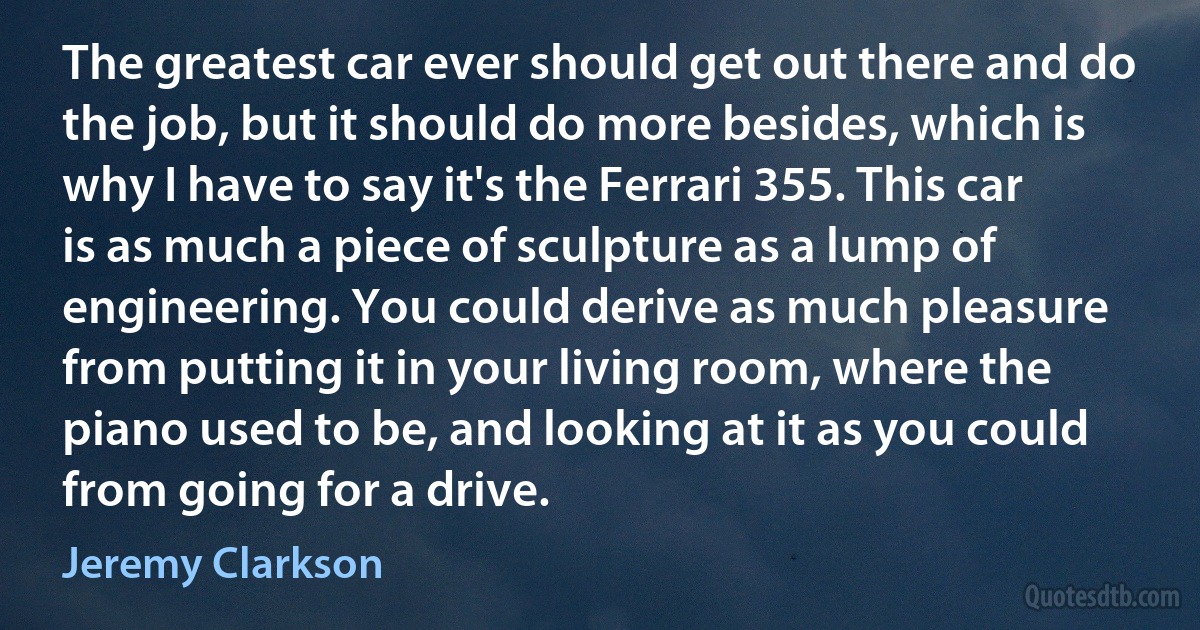 The greatest car ever should get out there and do the job, but it should do more besides, which is why I have to say it's the Ferrari 355. This car is as much a piece of sculpture as a lump of engineering. You could derive as much pleasure from putting it in your living room, where the piano used to be, and looking at it as you could from going for a drive. (Jeremy Clarkson)