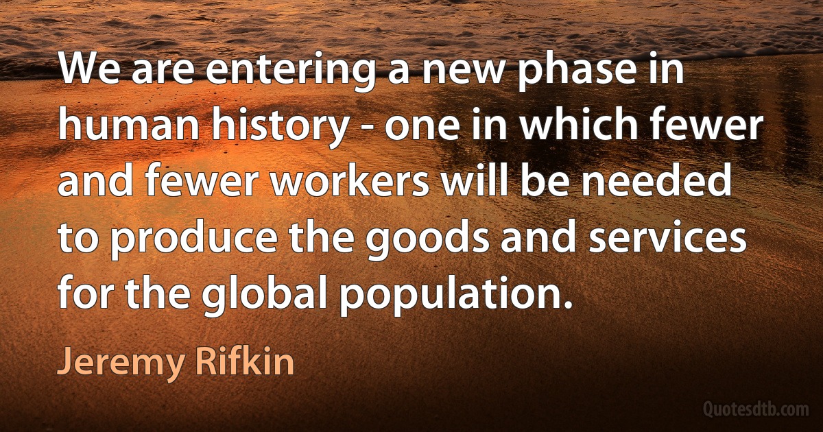 We are entering a new phase in human history - one in which fewer and fewer workers will be needed to produce the goods and services for the global population. (Jeremy Rifkin)