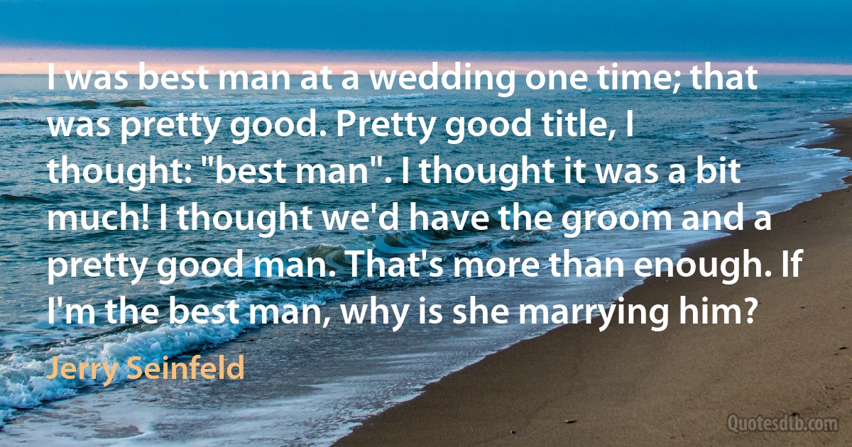 I was best man at a wedding one time; that was pretty good. Pretty good title, I thought: "best man". I thought it was a bit much! I thought we'd have the groom and a pretty good man. That's more than enough. If I'm the best man, why is she marrying him? (Jerry Seinfeld)