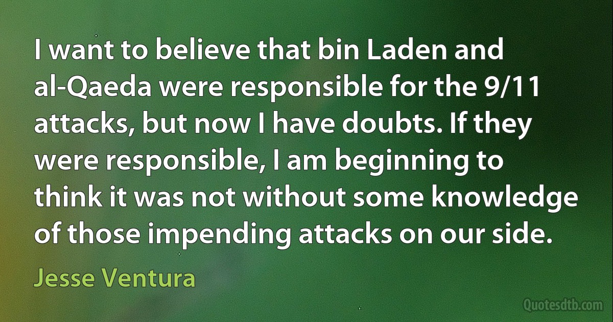 I want to believe that bin Laden and al-Qaeda were responsible for the 9/11 attacks, but now I have doubts. If they were responsible, I am beginning to think it was not without some knowledge of those impending attacks on our side. (Jesse Ventura)