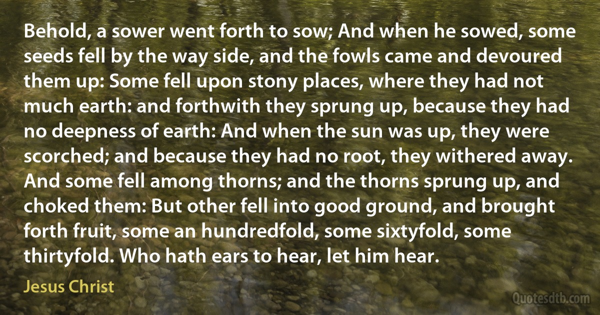 Behold, a sower went forth to sow; And when he sowed, some seeds fell by the way side, and the fowls came and devoured them up: Some fell upon stony places, where they had not much earth: and forthwith they sprung up, because they had no deepness of earth: And when the sun was up, they were scorched; and because they had no root, they withered away. And some fell among thorns; and the thorns sprung up, and choked them: But other fell into good ground, and brought forth fruit, some an hundredfold, some sixtyfold, some thirtyfold. Who hath ears to hear, let him hear. (Jesus Christ)