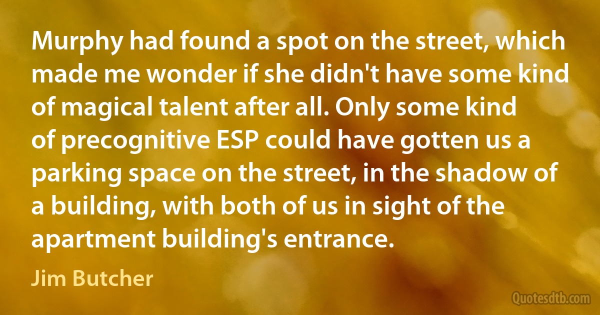 Murphy had found a spot on the street, which made me wonder if she didn't have some kind of magical talent after all. Only some kind of precognitive ESP could have gotten us a parking space on the street, in the shadow of a building, with both of us in sight of the apartment building's entrance. (Jim Butcher)