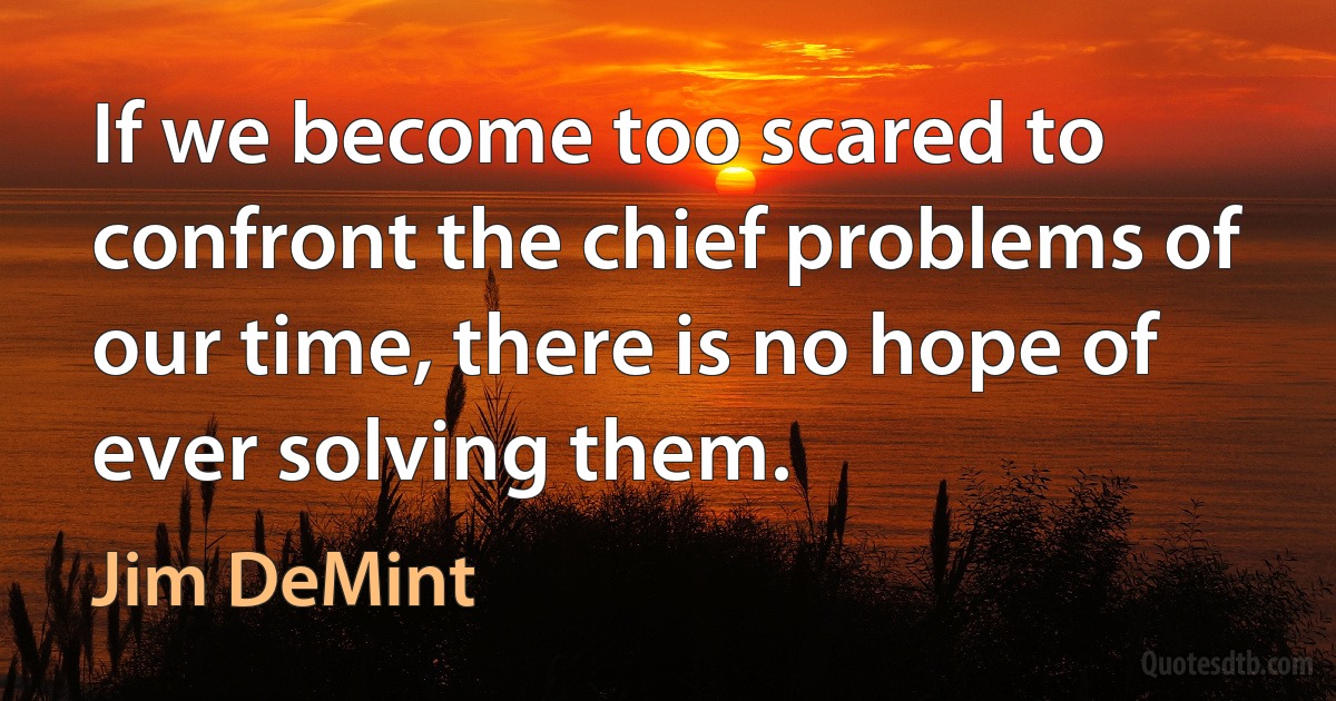 If we become too scared to confront the chief problems of our time, there is no hope of ever solving them. (Jim DeMint)