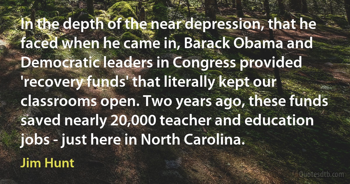 In the depth of the near depression, that he faced when he came in, Barack Obama and Democratic leaders in Congress provided 'recovery funds' that literally kept our classrooms open. Two years ago, these funds saved nearly 20,000 teacher and education jobs - just here in North Carolina. (Jim Hunt)