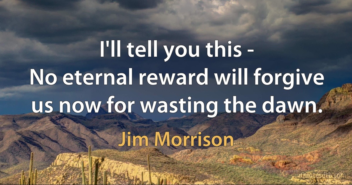 I'll tell you this -
No eternal reward will forgive us now for wasting the dawn. (Jim Morrison)