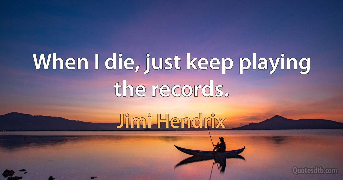 When I die, just keep playing the records. (Jimi Hendrix)