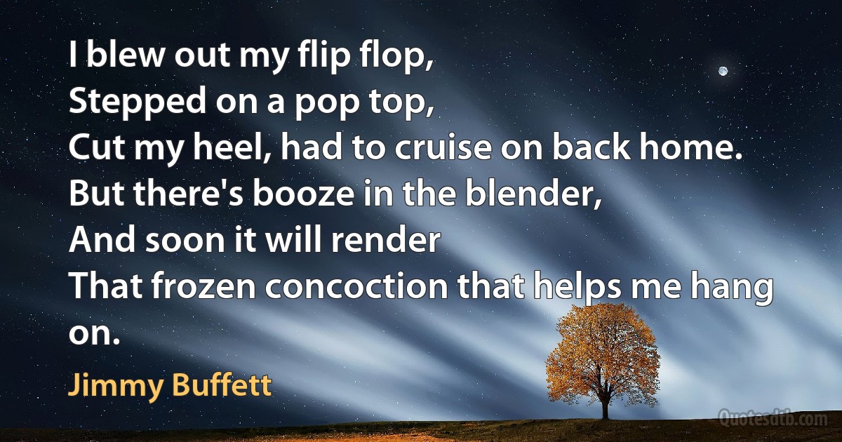 I blew out my flip flop,
Stepped on a pop top,
Cut my heel, had to cruise on back home.
But there's booze in the blender,
And soon it will render
That frozen concoction that helps me hang on. (Jimmy Buffett)