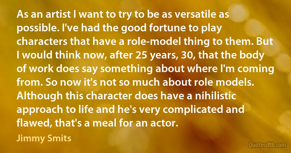 As an artist I want to try to be as versatile as possible. I've had the good fortune to play characters that have a role-model thing to them. But I would think now, after 25 years, 30, that the body of work does say something about where I'm coming from. So now it's not so much about role models. Although this character does have a nihilistic approach to life and he's very complicated and flawed, that's a meal for an actor. (Jimmy Smits)