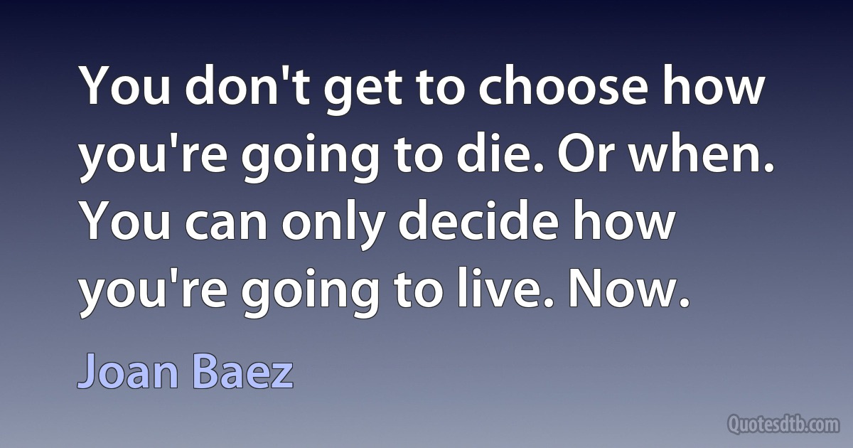 You don't get to choose how you're going to die. Or when. You can only decide how you're going to live. Now. (Joan Baez)