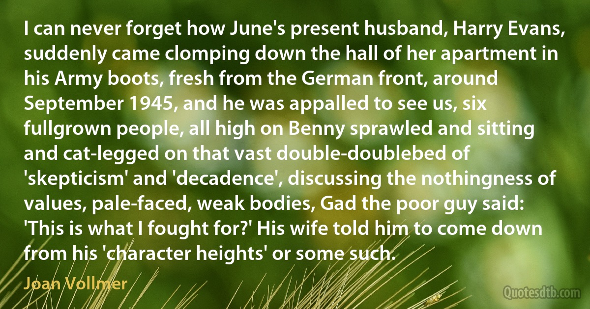 I can never forget how June's present husband, Harry Evans, suddenly came clomping down the hall of her apartment in his Army boots, fresh from the German front, around September 1945, and he was appalled to see us, six fullgrown people, all high on Benny sprawled and sitting and cat-legged on that vast double-doublebed of 'skepticism' and 'decadence', discussing the nothingness of values, pale-faced, weak bodies, Gad the poor guy said: 'This is what I fought for?' His wife told him to come down from his 'character heights' or some such. (Joan Vollmer)