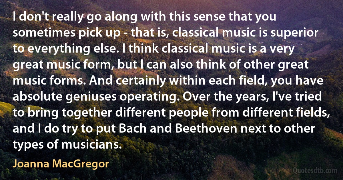 I don't really go along with this sense that you sometimes pick up - that is, classical music is superior to everything else. I think classical music is a very great music form, but I can also think of other great music forms. And certainly within each field, you have absolute geniuses operating. Over the years, I've tried to bring together different people from different fields, and I do try to put Bach and Beethoven next to other types of musicians. (Joanna MacGregor)