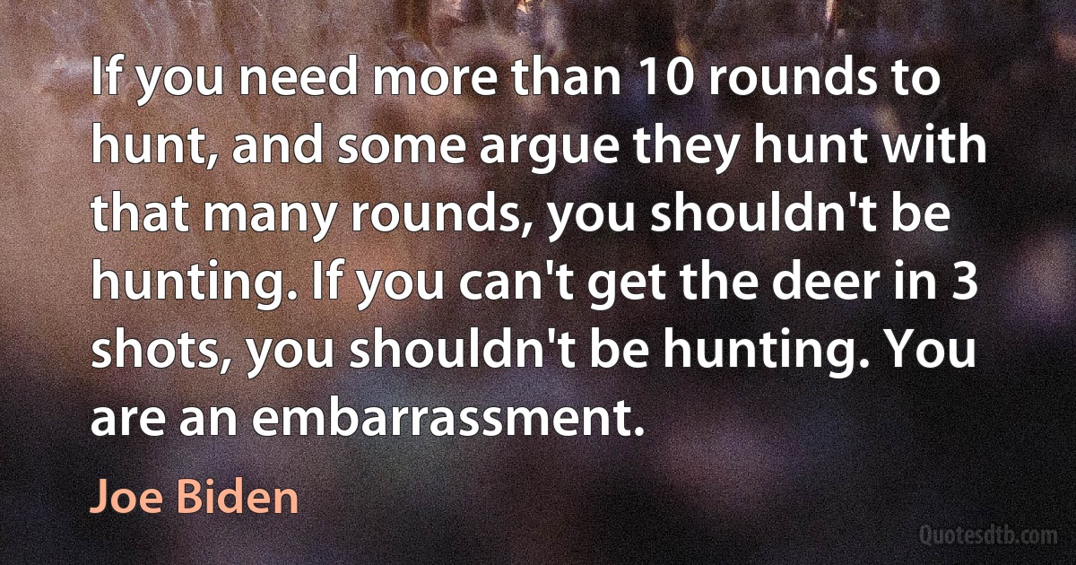 If you need more than 10 rounds to hunt, and some argue they hunt with that many rounds, you shouldn't be hunting. If you can't get the deer in 3 shots, you shouldn't be hunting. You are an embarrassment. (Joe Biden)