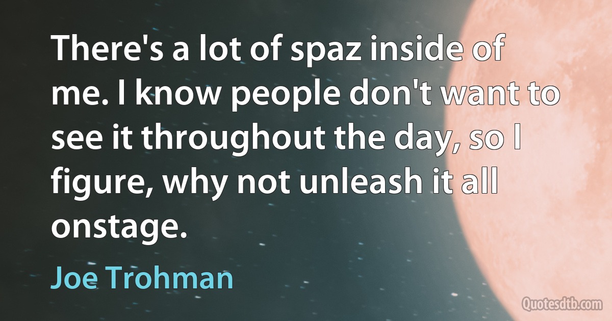 There's a lot of spaz inside of me. I know people don't want to see it throughout the day, so I figure, why not unleash it all onstage. (Joe Trohman)