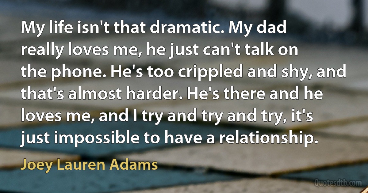 My life isn't that dramatic. My dad really loves me, he just can't talk on the phone. He's too crippled and shy, and that's almost harder. He's there and he loves me, and I try and try and try, it's just impossible to have a relationship. (Joey Lauren Adams)