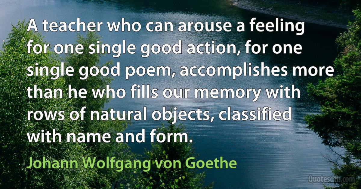 A teacher who can arouse a feeling for one single good action, for one single good poem, accomplishes more than he who fills our memory with rows of natural objects, classified with name and form. (Johann Wolfgang von Goethe)