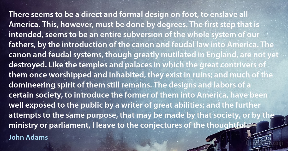 There seems to be a direct and formal design on foot, to enslave all America. This, however, must be done by degrees. The first step that is intended, seems to be an entire subversion of the whole system of our fathers, by the introduction of the canon and feudal law into America. The canon and feudal systems, though greatly mutilated in England, are not yet destroyed. Like the temples and palaces in which the great contrivers of them once worshipped and inhabited, they exist in ruins; and much of the domineering spirit of them still remains. The designs and labors of a certain society, to introduce the former of them into America, have been well exposed to the public by a writer of great abilities; and the further attempts to the same purpose, that may be made by that society, or by the ministry or parliament, I leave to the conjectures of the thoughtful. (John Adams)