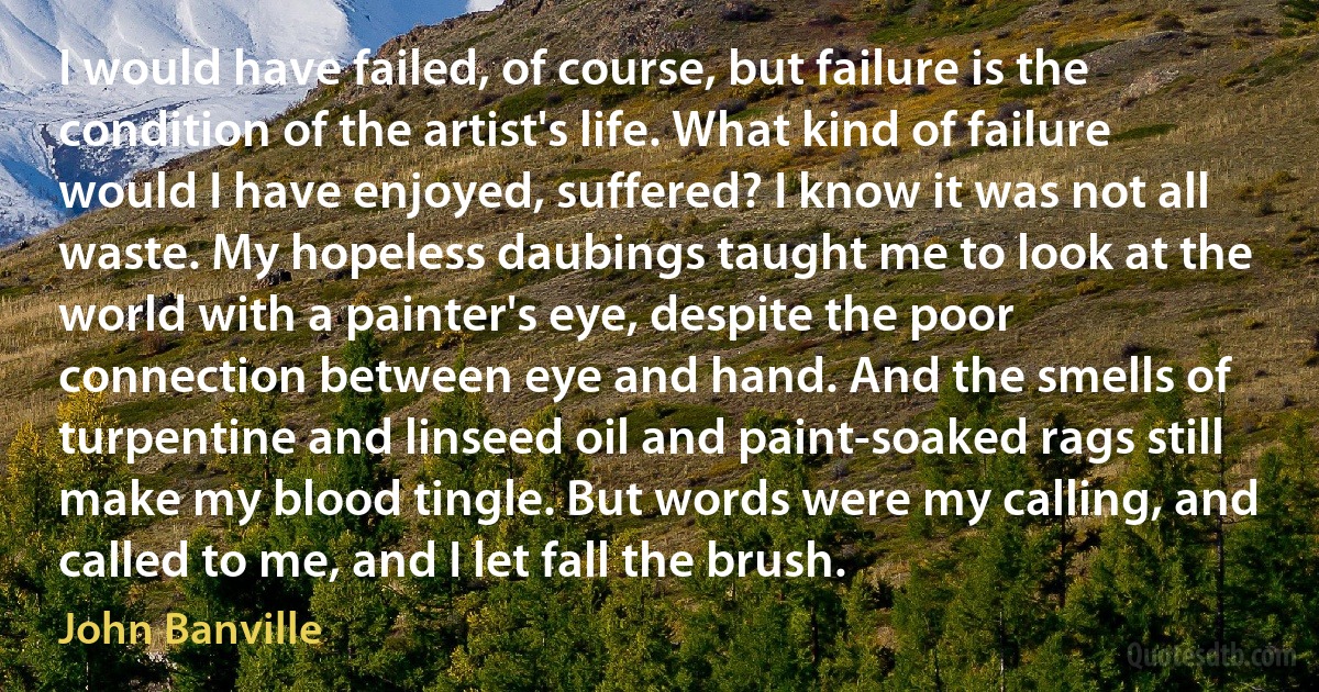 I would have failed, of course, but failure is the condition of the artist's life. What kind of failure would I have enjoyed, suffered? I know it was not all waste. My hopeless daubings taught me to look at the world with a painter's eye, despite the poor connection between eye and hand. And the smells of turpentine and linseed oil and paint-soaked rags still make my blood tingle. But words were my calling, and called to me, and I let fall the brush. (John Banville)