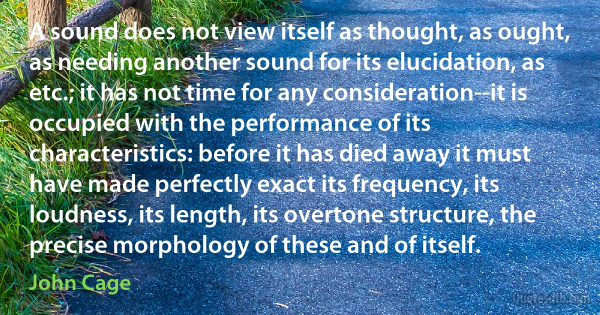 A sound does not view itself as thought, as ought, as needing another sound for its elucidation, as etc.; it has not time for any consideration--it is occupied with the performance of its characteristics: before it has died away it must have made perfectly exact its frequency, its loudness, its length, its overtone structure, the precise morphology of these and of itself. (John Cage)