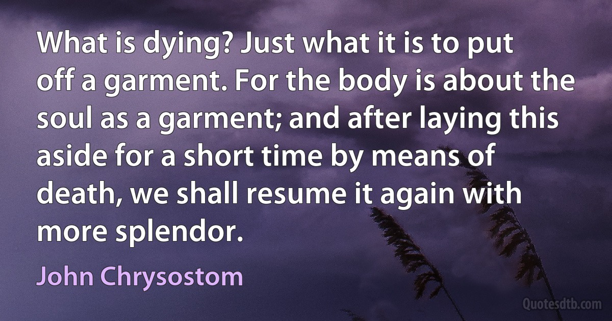 What is dying? Just what it is to put off a garment. For the body is about the soul as a garment; and after laying this aside for a short time by means of death, we shall resume it again with more splendor. (John Chrysostom)