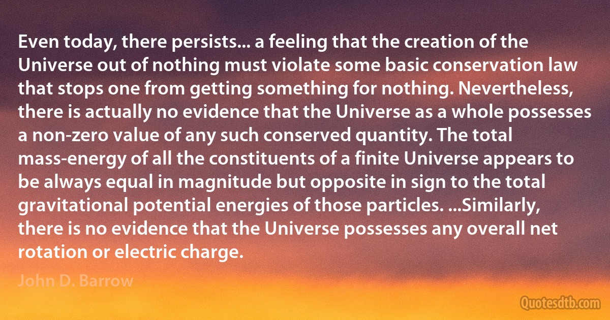 Even today, there persists... a feeling that the creation of the Universe out of nothing must violate some basic conservation law that stops one from getting something for nothing. Nevertheless, there is actually no evidence that the Universe as a whole possesses a non-zero value of any such conserved quantity. The total mass-energy of all the constituents of a finite Universe appears to be always equal in magnitude but opposite in sign to the total gravitational potential energies of those particles. ...Similarly, there is no evidence that the Universe possesses any overall net rotation or electric charge. (John D. Barrow)