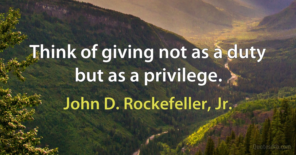 Think of giving not as a duty but as a privilege. (John D. Rockefeller, Jr.)