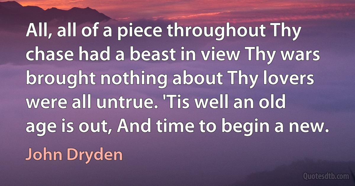 All, all of a piece throughout Thy chase had a beast in view Thy wars brought nothing about Thy lovers were all untrue. 'Tis well an old age is out, And time to begin a new. (John Dryden)