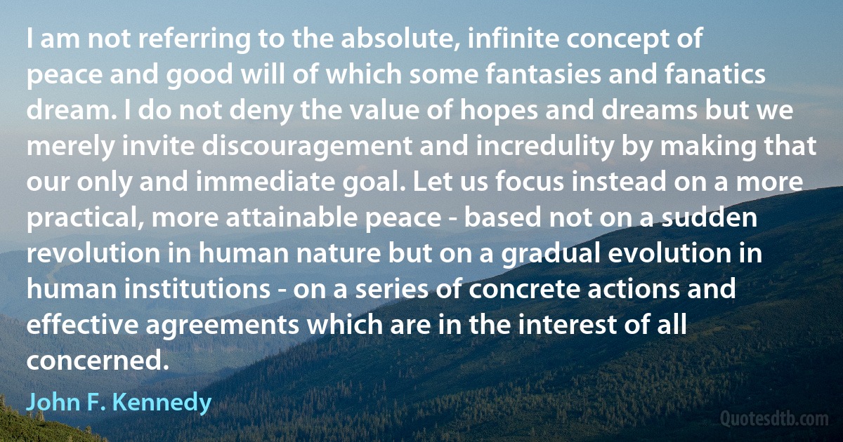 I am not referring to the absolute, infinite concept of peace and good will of which some fantasies and fanatics dream. I do not deny the value of hopes and dreams but we merely invite discouragement and incredulity by making that our only and immediate goal. Let us focus instead on a more practical, more attainable peace - based not on a sudden revolution in human nature but on a gradual evolution in human institutions - on a series of concrete actions and effective agreements which are in the interest of all concerned. (John F. Kennedy)