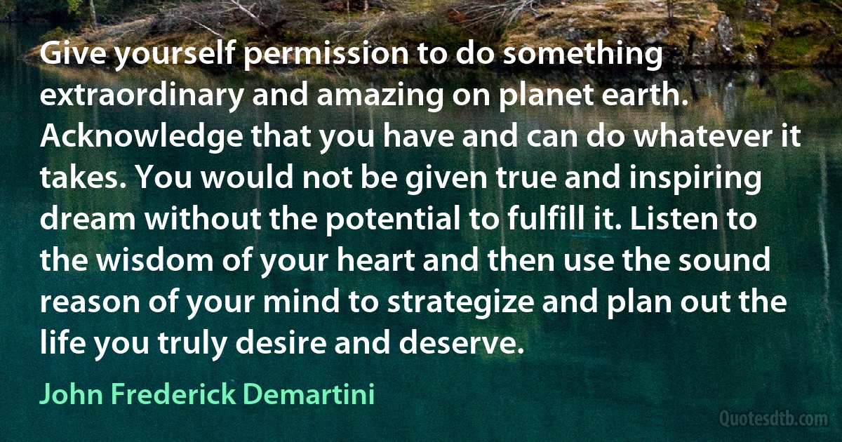 Give yourself permission to do something extraordinary and amazing on planet earth. Acknowledge that you have and can do whatever it takes. You would not be given true and inspiring dream without the potential to fulfill it. Listen to the wisdom of your heart and then use the sound reason of your mind to strategize and plan out the life you truly desire and deserve. (John Frederick Demartini)