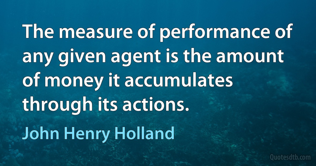 The measure of performance of any given agent is the amount of money it accumulates through its actions. (John Henry Holland)