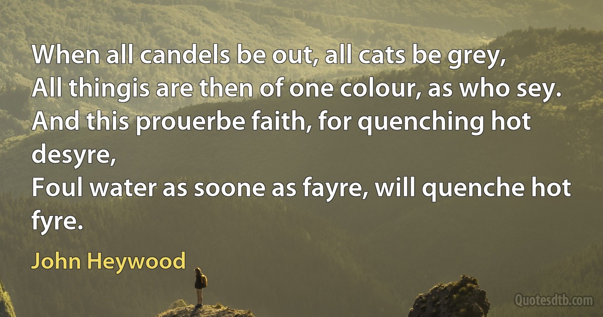 When all candels be out, all cats be grey,
All thingis are then of one colour, as who sey.
And this prouerbe faith, for quenching hot desyre,
Foul water as soone as fayre, will quenche hot fyre. (John Heywood)