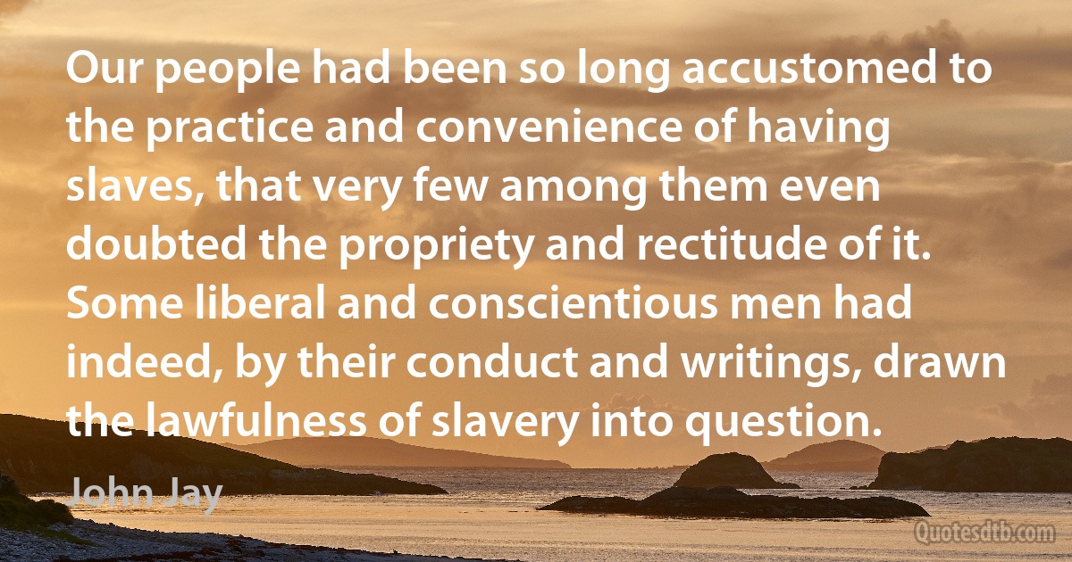 Our people had been so long accustomed to the practice and convenience of having slaves, that very few among them even doubted the propriety and rectitude of it. Some liberal and conscientious men had indeed, by their conduct and writings, drawn the lawfulness of slavery into question. (John Jay)