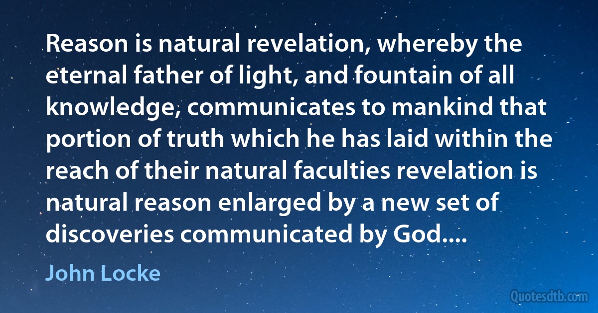 Reason is natural revelation, whereby the eternal father of light, and fountain of all knowledge, communicates to mankind that portion of truth which he has laid within the reach of their natural faculties revelation is natural reason enlarged by a new set of discoveries communicated by God.... (John Locke)