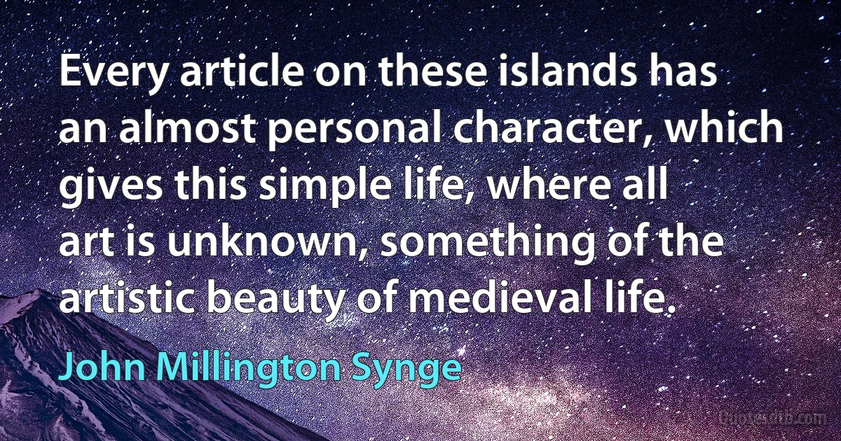 Every article on these islands has an almost personal character, which gives this simple life, where all art is unknown, something of the artistic beauty of medieval life. (John Millington Synge)