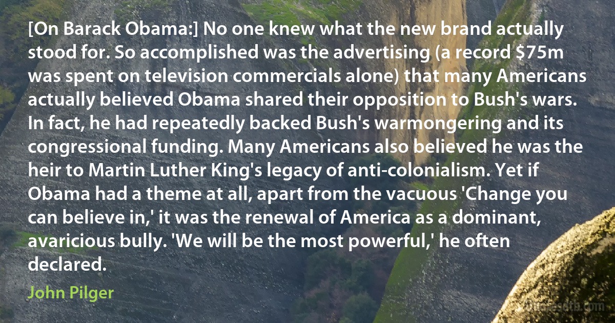 [On Barack Obama:] No one knew what the new brand actually stood for. So accomplished was the advertising (a record $75m was spent on television commercials alone) that many Americans actually believed Obama shared their opposition to Bush's wars. In fact, he had repeatedly backed Bush's warmongering and its congressional funding. Many Americans also believed he was the heir to Martin Luther King's legacy of anti-colonialism. Yet if Obama had a theme at all, apart from the vacuous 'Change you can believe in,' it was the renewal of America as a dominant, avaricious bully. 'We will be the most powerful,' he often declared. (John Pilger)