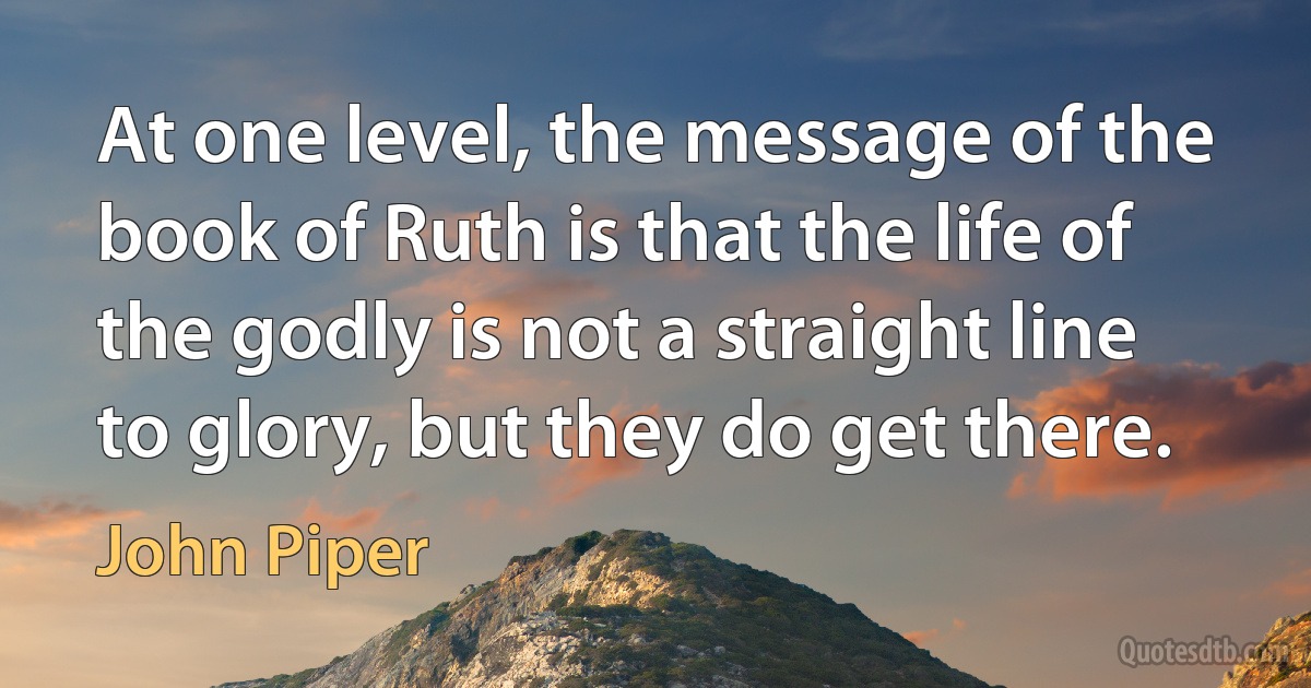 At one level, the message of the book of Ruth is that the life of the godly is not a straight line to glory, but they do get there. (John Piper)